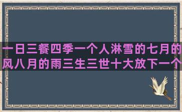 一日三餐四季一个人淋雪的七月的风八月的雨三生三世十大放下一个人的六年级语文课本的十二月份发朋友圈千与千寻微信一辈子在一起的唯美语录(一日三餐四季一段话)