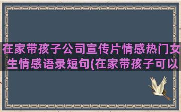 在家带孩子公司宣传片情感热门女生情感语录短句(在家带孩子可以自学点什么)