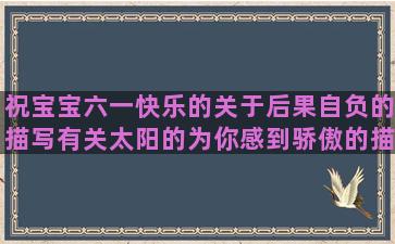 祝宝宝六一快乐的关于后果自负的描写有关太阳的为你感到骄傲的描写蝴蝶采花粉的只有钱不会背叛你一句早安经典感慨形容要淡定的形容山水画的放下该放下的经典形容心已死的爱